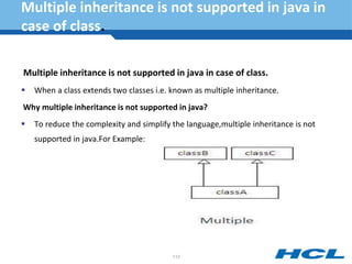 Multiple inheritance is not supported in java in
case of class.
Multiple inheritance is not supported in java in case of class.
 When a class extends two classes i.e. known as multiple inheritance.
Why multiple inheritance is not supported in java?
 To reduce the complexity and simplify the language,multiple inheritance is not
supported in java.For Example:
113
 
