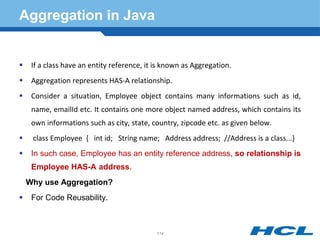 Aggregation in Java
 If a class have an entity reference, it is known as Aggregation.
 Aggregation represents HAS-A relationship.
 Consider a situation, Employee object contains many informations such as id,
name, emailId etc. It contains one more object named address, which contains its
own informations such as city, state, country, zipcode etc. as given below.
 class Employee { int id; String name; Address address; //Address is a class...}
 In such case, Employee has an entity reference address, so relationship is
Employee HAS-A address.
Why use Aggregation?
 For Code Reusability.
114
 