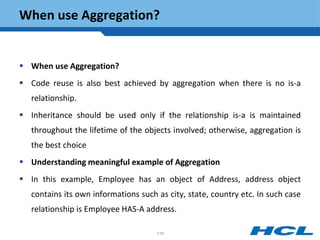 When use Aggregation?
 When use Aggregation?
 Code reuse is also best achieved by aggregation when there is no is-a
relationship.
 Inheritance should be used only if the relationship is-a is maintained
throughout the lifetime of the objects involved; otherwise, aggregation is
the best choice
 Understanding meaningful example of Aggregation
 In this example, Employee has an object of Address, address object
contains its own informations such as city, state, country etc. In such case
relationship is Employee HAS-A address.
116
 