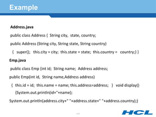Example
Address.java
public class Address { String city, state, country;
public Address (String city, String state, String country)
{ super(); this.city = city; this.state = state; this.country = country;} }
Emp.java
public class Emp {int id; String name; Address address;
public Emp(int id, String name,Address address)
{ this.id = id; this.name = name; this.address=address; } void display()
{System.out.println(id+"+name);
System.out.println(address.city+" "+address.state+" "+address.country);}
117
 