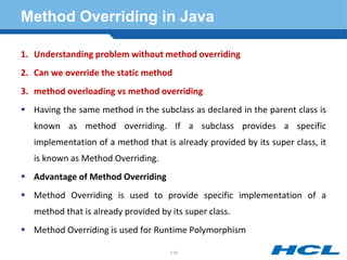 Method Overriding in Java
1. Understanding problem without method overriding
2. Can we override the static method
3. method overloading vs method overriding
 Having the same method in the subclass as declared in the parent class is
known as method overriding. If a subclass provides a specific
implementation of a method that is already provided by its super class, it
is known as Method Overriding.
 Advantage of Method Overriding
 Method Overriding is used to provide specific implementation of a
method that is already provided by its super class.
 Method Overriding is used for Runtime Polymorphism
119
 