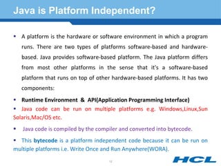 Java is Platform Independent?
 A platform is the hardware or software environment in which a program
runs. There are two types of platforms software-based and hardware-
based. Java provides software-based platform. The Java platform differs
from most other platforms in the sense that it's a software-based
platform that runs on top of other hardware-based platforms. It has two
components:
 Runtime Environment & API(Application Programming Interface)
 Java code can be run on multiple platforms e.g. Windows,Linux,Sun
Solaris,Mac/OS etc.
 Java code is compiled by the compiler and converted into bytecode.
 This bytecode is a platform independent code because it can be run on
multiple platforms i.e. Write Once and Run Anywhere(WORA).
12
 