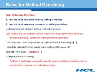Rules for Method Overriding
Rules for Method Overriding:
1. method must have same name as in the parent class
2. method must have same parameter as in the parent class.
Understanding the problem without mehtod overriding
Let's understand the problem that we may face in the program if we don't use
method overriding. //Problem without method overriding
class Vehicle{ void run(){System.out.println("Vehicle is running");} }
class Bike extends Vehicle{ public static void main(String args[]){
Bike obj = new Bike(); obj.run(); }
} Output: Vehicle is running
Problem is that I have to provide a specific implementation of run() method in
subclass that is why we use method overriding.
120
 