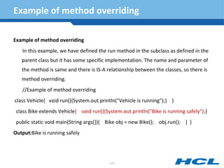 Example of method overriding
Example of method overriding
In this example, we have defined the run method in the subclass as defined in the
parent class but it has some specific implementation. The name and parameter of
the method is same and there is IS-A relationship between the classes, so there is
method overriding.
//Example of method overriding
class Vehicle{ void run(){System.out.println("Vehicle is running");} }
class Bike extends Vehicle{ void run(){System.out.println("Bike is running safely");}
public static void main(String args[]){ Bike obj = new Bike(); obj.run(); } }
Output:Bike is running safely
121
 