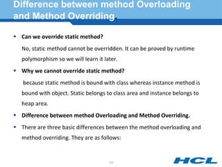 Difference between method Overloading
and Method Overriding.
 Can we override static method?
No, static method cannot be overridden. It can be proved by runtime
polymorphism so we will learn it later.
 Why we cannot override static method?
because static method is bound with class whereas instance method is
bound with object. Static belongs to class area and instance belongs to
heap area.
 Difference between method Overloading and Method Overriding.
 There are three basic differences between the method overloading and
method overriding. They are as follows:
122
 