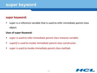 super keyword
super keyword:
 super is a reference variable that is used to refer immediate parent class
object.
Uses of super Keyword:
 super is used to refer immediate parent class instance variable.
 super() is used to invoke immediate parent class constructor.
 super is used to invoke immediate parent class method.
124
 
