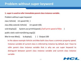 Problem without super keyword
1. super is used to refer immediate parent class instance variable.
Problem without super keyword
class Vehicle{ int speed=50; }
class Bike extends Vehicle{ int speed=100;
void display(){ System.out.println(speed);//will print speed of Bike }
public static void main(String args[]){
Bike b=new Bike(); b.display(); } } Output:100
In the above example Vehicle and Bike both class have a common property speed.
Instance variable of current class is referred by instance by default, but I have to
refer parent class instance variable that is why we use super keyword to
distinguish between parent class instance variable and current class instance
variable
125
 