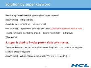Solution by super keyword
Solution by super keyword //example of super keyword
class Vehicle{ int speed=50; }
class Bike extends Vehicle{ int speed=100;
void display(){ System.out.println(super.speed);//will print speed of Vehicle now }
public static void main(String args[]){ Bike b=new Bike(); b.display();
}}Output:50
2. super is used to invoke parent class constructor.
The super keyword can also be used to invoke the parent class constructor as given
Example of super keyword
class Vehicle{ Vehicle(){System.out.println("Vehicle is created");} }
126
 