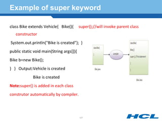 Example of super keyword
class Bike extends Vehicle{ Bike(){ super();//will invoke parent class
constructor
System.out.println("Bike is created"); }
public static void main(String args[]){
Bike b=new Bike();
} } Output:Vehicle is created
Bike is created
Note:super() is added in each class
construtor automatically by compiler.
127
 