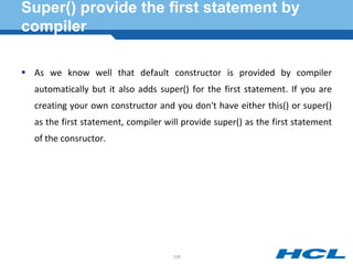 Super() provide the first statement by
compiler
 As we know well that default constructor is provided by compiler
automatically but it also adds super() for the first statement. If you are
creating your own constructor and you don't have either this() or super()
as the first statement, compiler will provide super() as the first statement
of the consructor.
128
 