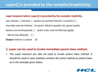 super() is provided by the compiler(implicitely)
super keyword where super() is provided by the compiler implicitly.
class Vehicle { Vehicle() { System.out.println("Vehicle is created");} }
class Bike extends Vehicle{ int speed; Bike(int speed){ this.speed=speed;
System.out.println(speed); } public static void main(String args[]){
Bike b=new Bike(10); } }
Output: Vehicle is created 10
3. super can be used to invoke immediate parent class method.
 The super keyword can also be used to invoke parent class method. It
should be used in case subclass contains the same method as parent class
as in the example given below:
129
 