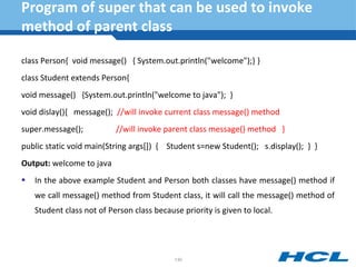 Program of super that can be used to invoke
method of parent class
class Person{ void message() { System.out.println("welcome");} }
class Student extends Person{
void message() {System.out.println("welcome to java"); }
void dislay(){ message(); //will invoke current class message() method
super.message(); //will invoke parent class message() method }
public static void main(String args[]) { Student s=new Student(); s.display(); } }
Output: welcome to java
 In the above example Student and Person both classes have message() method if
we call message() method from Student class, it will call the message() method of
Student class not of Person class because priority is given to local.
130
 