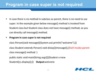 Program in case super is not required
 In case there is no method in subclass as parent, there is no need to use
super. In the example given below message() method is invoked from
Student class but Student class does not have message() method, so you
can directly call message() method.
 Program in case super is not required
class Person{void message(){System.out.println("welcome");}}
class Student extends Person{ void dislay(){message();//will invoke parent
class message() method }
public static void main(String args[]){Student s=new
Student();s.display();}} Output:welcome
131
 