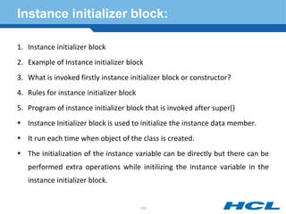 Instance initializer block:
1. Instance initializer block
2. Example of Instance initializer block
3. What is invoked firstly instance initializer block or constructor?
4. Rules for instance initializer block
5. Program of instance initializer block that is invoked after super()
 Instance Initializer block is used to initialize the instance data member.
 It run each time when object of the class is created.
 The initialization of the instance variable can be directly but there can be
performed extra operations while initilizing the instance variable in the
instance initializer block.
132
 