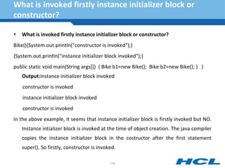 What is invoked firstly instance initializer block or
constructor?
 What is invoked firstly instance initializer block or constructor?
Bike(){System.out.println("constructor is invoked");}
{System.out.println("instance initializer block invoked");}
public static void main(String args[]) { Bike b1=new Bike(); Bike b2=new Bike(); } }
Output:instance initializer block invoked
constructor is invoked
instance initializer block invoked
constructor is invoked
In the above example, it seems that instance initializer block is firstly invoked but NO.
Instance intializer block is invoked at the time of object creation. The java compiler
copies the instance initializer block in the costructor after the first statement
super(). So firstly, constructor is invoked.
135
 