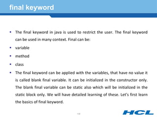 final keyword
 The final keyword in java is used to restrict the user. The final keyword
can be used in many context. Final can be:
 variable
 method
 class
 The final keyword can be applied with the variables, that have no value it
is called blank final variable. It can be initialized in the constructor only.
The blank final variable can be static also which will be initialized in the
static block only. We will have detailed learning of these. Let's first learn
the basics of final keyword.
138
 