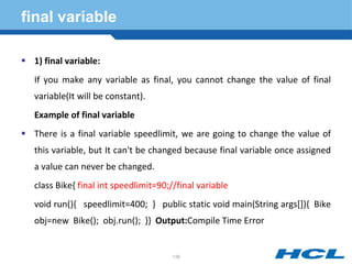 final variable
 1) final variable:
If you make any variable as final, you cannot change the value of final
variable(It will be constant).
Example of final variable
 There is a final variable speedlimit, we are going to change the value of
this variable, but It can't be changed because final variable once assigned
a value can never be changed.
class Bike{ final int speedlimit=90;//final variable
void run(){ speedlimit=400; } public static void main(String args[]){ Bike
obj=new Bike(); obj.run(); }} Output:Compile Time Error
139
 