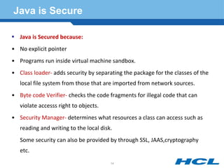 Java is Secure
 Java is Secured because:
• No explicit pointer
• Programs run inside virtual machine sandbox.
• Class loader- adds security by separating the package for the classes of the
local file system from those that are imported from network sources.
• Byte code Verifier- checks the code fragments for illegal code that can
violate accesss right to objects.
• Security Manager- determines what resources a class can access such as
reading and writing to the local disk.
Some security can also be provided by through SSL, JAAS,cryptography
etc.
14
 