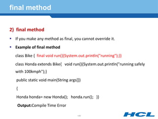 final method
2) final method
 If you make any method as final, you cannot override it.
 Example of final method
class Bike { final void run(){System.out.println("running");}}
class Honda extends Bike{ void run(){System.out.println("running safely
with 100kmph");}
public static void main(String args[])
{
Honda honda= new Honda(); honda.run(); }}
Output:Compile Time Error
140
 