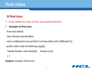 final class
3) final class:
 If you make any class as final, you cannot extend it.
 Example of final class
final class Bike{}
class Honda extends Bike{
void run(){System.out.println("running safely with 100kmph");}
public static void main(String args[]){
Honda honda= new Honda(); honda.run();
} }
Output: Compile Time Error
141
 