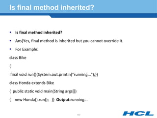 Is final method inherited?
 Is final method inherited?
 Ans)Yes, final method is inherited but you cannot override it.
 For Example:
class Bike
{
final void run(){System.out.println("running...");}}
class Honda extends Bike
{ public static void main(String args[])
{ new Honda().run(); }} Output:running...
142
 