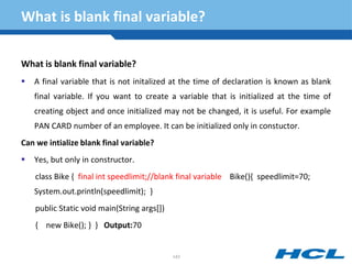 What is blank final variable?
What is blank final variable?
 A final variable that is not initalized at the time of declaration is known as blank
final variable. If you want to create a variable that is initialized at the time of
creating object and once initialized may not be changed, it is useful. For example
PAN CARD number of an employee. It can be initialized only in constuctor.
Can we intialize blank final variable?
 Yes, but only in constructor.
class Bike { final int speedlimit;//blank final variable Bike(){ speedlimit=70;
System.out.println(speedlimit); }
public Static void main(String args[])
{ new Bike(); } } Output:70
143
 