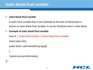 static blank final variable
 static blank final variable
A static final variable that is not initalized at the time of declaration is
known as static blank final variable. It can be initialized only in static block.
 Example of static blank final variable
class A { static final int data; //static blank final variable
static{ data=50;}
public Static void main(String args[])
{
System.out.println(A.data);
}}
144
 