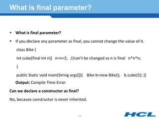 What is final parameter?
 What is final parameter?
 If you declare any parameter as final, you cannot change the value of it.
class Bike {
int cube(final int n){ n=n+2; //can't be changed as n is final n*n*n;
}
public Static void main(String args[]){ Bike b=new Bike(); b.cube(5); }}
Output: Compile Time Error
Can we declare a constructor as final?
No, because constructor is never inherited.
145
 