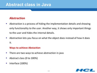 Abstract class in Java
Abstraction
 Abstraction is a process of hiding the implementation details and showing
only functionality to the user. Another way, it shows only important things
to the user and hides the internal details.
 Abstraction lets you focus on what the object does instead of how it does
it.
Ways to achieve Abstaction
 There are two ways to achieve abstraction in java
 Abstract class (0 to 100%)
 Interface (100%)
146
 