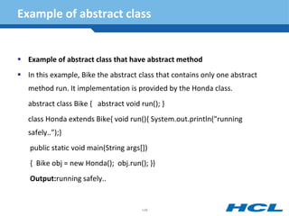 Example of abstract class
 Example of abstract class that have abstract method
 In this example, Bike the abstract class that contains only one abstract
method run. It implementation is provided by the Honda class.
abstract class Bike { abstract void run(); }
class Honda extends Bike{ void run(){ System.out.println("running
safely..");}
public static void main(String args[])
{ Bike obj = new Honda(); obj.run(); }}
Output:running safely..
148
 