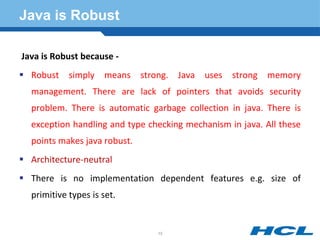 Java is Robust
Java is Robust because -
 Robust simply means strong. Java uses strong memory
management. There are lack of pointers that avoids security
problem. There is automatic garbage collection in java. There is
exception handling and type checking mechanism in java. All these
points makes java robust.
 Architecture-neutral
 There is no implementation dependent features e.g. size of
primitive types is set.
15
 