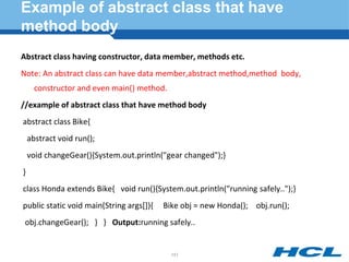 Example of abstract class that have
method body
Abstract class having constructor, data member, methods etc.
Note: An abstract class can have data member,abstract method,method body,
constructor and even main() method.
//example of abstract class that have method body
abstract class Bike{
abstract void run();
void changeGear(){System.out.println("gear changed");}
}
class Honda extends Bike{ void run(){System.out.println("running safely..");}
public static void main(String args[]){ Bike obj = new Honda(); obj.run();
obj.changeGear(); } } Output:running safely..
151
 