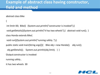 Example of abstract class having constructor,
field and method
abstract class Bike
{
int limit=30; Bike() {System.out.println("constructor is invoked");}
void getDetails(){System.out.println("it has two wheels");} abstract void run(); }
class Honda extends Bike{
void run(){System.out.println("running safely..");}
public static void main(String args[]){ Bike obj = new Honda(); obj.run();
obj.getDetails(); System.out.println(obj.limit); } }
Output:constructor is invoked
running safely..
it has two wheels 30
152
 