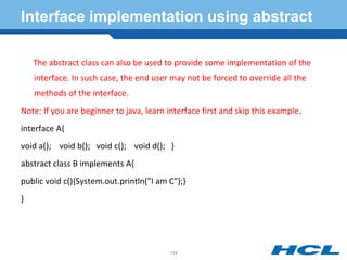 Interface implementation using abstract
The abstract class can also be used to provide some implementation of the
interface. In such case, the end user may not be forced to override all the
methods of the interface.
Note: If you are beginner to java, learn interface first and skip this example.
interface A{
void a(); void b(); void c(); void d(); }
abstract class B implements A{
public void c(){System.out.println("I am C");}
}
154
 