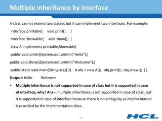 Multiple inheritance by interface
A class cannot extend two classes but it can implement two interfaces. For example:
interface printable{ void print(); }
interface Showable{ void show(); }
class A implements printable,Showable{
public void print(){System.out.println("Hello");}
public void show(){System.out.println("Welcome");}
public static void main(String args[]){ A obj = new A(); obj.print(); obj.show(); } }
Output: Hello Welcome
 Multiple inheritance is not supported in case of class but it is supported in case
of interface, why? Ans - multiple inheritance is not supported in case of class. But
it is supported in case of interface because there is no ambiguity as implmentation
is provided by the implementation class.
160
 