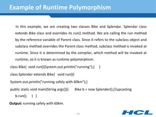 Example of Runtime Polymorphism
In this example, we are creating two classes Bike and Splendar. Splendar class
extends Bike class and overrides its run() method. We are calling the run method
by the reference variable of Parent class. Since it refers to the subclass object and
subclass method overrides the Parent class method, subclass method is invoked at
runtime. Since it is determined by the compiler, which method will be invoked at
runtime, so it is known as runtime polymorphism.
class Bike{ void run(){System.out.println("running");} }
class Splender extends Bike{ void run(){
System.out.println("running safely with 60km");}
public static void main(String args[]){ Bike b = new Splender();//upcasting
b.run(); } }
Output: running safely with 60km.
166
 