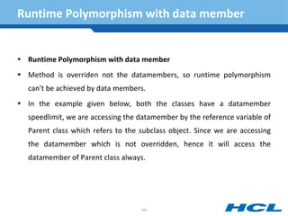 Runtime Polymorphism with data member
 Runtime Polymorphism with data member
 Method is overriden not the datamembers, so runtime polymorphism
can't be achieved by data members.
 In the example given below, both the classes have a datamember
speedlimit, we are accessing the datamember by the reference variable of
Parent class which refers to the subclass object. Since we are accessing
the datamember which is not overridden, hence it will access the
datamember of Parent class always.
167
 