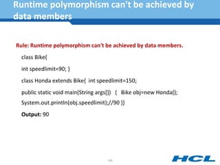 Runtime polymorphism can't be achieved by
data members
Rule: Runtime polymorphism can't be achieved by data members.
class Bike{
int speedlimit=90; }
class Honda extends Bike{ int speedlimit=150;
public static void main(String args[]) { Bike obj=new Honda();
System.out.println(obj.speedlimit);//90 }}
Output: 90
168
 