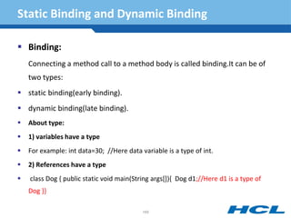 Static Binding and Dynamic Binding
 Binding:
Connecting a method call to a method body is called binding.It can be of
two types:
 static binding(early binding).
 dynamic binding(late binding).
 About type:
 1) variables have a type
 For example: int data=30; //Here data variable is a type of int.
 2) References have a type
 class Dog { public static void main(String args[]){ Dog d1;//Here d1 is a type of
Dog }}
169
 