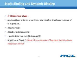 Static Binding and Dynamic Binding
 3) Objects have a type
 An object is an instance of particular java class,but it is also an instance of
its superclass.
 class Animal{}
 class Dog extends Animal
 { public static void main(String args[]){
 Dog d1=new Dog(); }} //Here d1 is an instance of Dog class, but it is also an
instance of Animal.
170
 