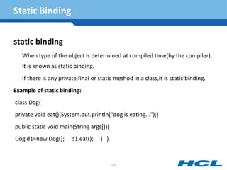 Static Binding
static binding
When type of the object is determined at compiled time(by the compiler),
it is known as static binding.
If there is any private,final or static method in a class,it is static binding.
Example of static binding:
class Dog{
private void eat(){System.out.println("dog is eating...");}
public static void main(String args[]){
Dog d1=new Dog(); d1.eat(); } }
171
 