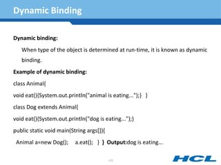 Dynamic Binding
Dynamic binding:
When type of the object is determined at run-time, it is known as dynamic
binding.
Example of dynamic binding:
class Animal{
void eat(){System.out.println("animal is eating...");} }
class Dog extends Animal{
void eat(){System.out.println("dog is eating...");}
public static void main(String args[]){
Animal a=new Dog(); a.eat(); } } Output:dog is eating...
172
 
