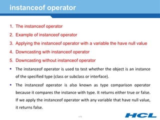 instanceof operator
1. The instanceof operator
2. Example of instanceof operator
3. Applying the instanceof operator with a variable the have null value
4. Downcasting with instanceof operator
5. Downcasting without instanceof operator
 The instanceof operator is used to test whether the object is an instance
of the specified type (class or subclass or interface).
 The instanceof operator is also known as type comparison operator
because it compares the instance with type. It returns either true or false.
If we apply the instanceof operator with any variable that have null value,
it returns false.
173
 