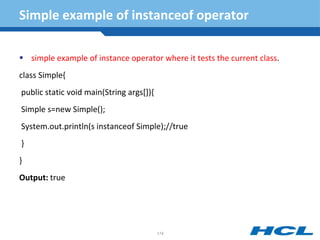 Simple example of instanceof operator
 simple example of instance operator where it tests the current class.
class Simple{
public static void main(String args[]){
Simple s=new Simple();
System.out.println(s instanceof Simple);//true
}
}
Output: true
174
 
