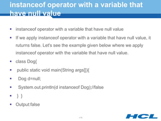 instanceof operator with a variable that
have null value
 instanceof operator with a variable that have null value
 If we apply instanceof operator with a variable that have null value, it
ruturns false. Let's see the example given below where we apply
instanceof operator with the variable that have null value.
 class Dog{
 public static void main(String args[]){
 Dog d=null;
 System.out.println(d instanceof Dog);//false
 } }
 Output:false
175
 