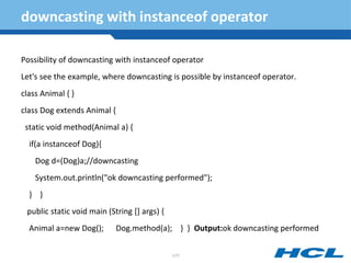 downcasting with instanceof operator
Possibility of downcasting with instanceof operator
Let's see the example, where downcasting is possible by instanceof operator.
class Animal { }
class Dog extends Animal {
static void method(Animal a) {
if(a instanceof Dog){
Dog d=(Dog)a;//downcasting
System.out.println("ok downcasting performed");
} }
public static void main (String [] args) {
Animal a=new Dog(); Dog.method(a); } } Output:ok downcasting performed
177
 
