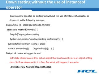 Down casting without the use of instanceof
operator
Down casting can also be performed without the use of instanceof operator as
displayed in the following example:
class Animal { } class Dog extends Animal {
static void method(Animal a) {
Dog d=(Dog)a;//downcasting
System.out.println("ok downcasting performed"); }
public static void main (String [] args) {
Animal a=new Dog(); Dog.method(a); } }
Output:ok downcasting performed
Let's take closer look at this, actual object that is referred by a, is an object of Dog
class. So if we downcast it, it is fine. But what will happen if we write:
Animal a=new Animal();Dog.method(a);
178
 