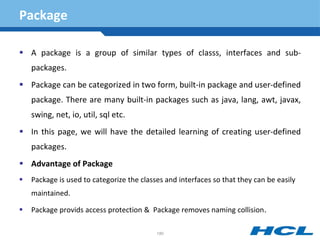 Package
 A package is a group of similar types of classs, interfaces and sub-
packages.
 Package can be categorized in two form, built-in package and user-defined
package. There are many built-in packages such as java, lang, awt, javax,
swing, net, io, util, sql etc.
 In this page, we will have the detailed learning of creating user-defined
packages.
 Advantage of Package
 Package is used to categorize the classes and interfaces so that they can be easily
maintained.
 Package provids access protection & Package removes naming collision.
180
 