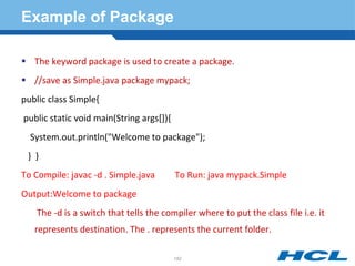 Example of Package
 The keyword package is used to create a package.
 //save as Simple.java package mypack;
public class Simple{
public static void main(String args[]){
System.out.println("Welcome to package");
} }
To Compile: javac -d . Simple.java To Run: java mypack.Simple
Output:Welcome to package
The -d is a switch that tells the compiler where to put the class file i.e. it
represents destination. The . represents the current folder.
182
 