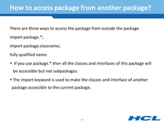 How to access package from another package?
There are three ways to access the package from outside the package.
import package.*;
import package.classname;
fully qualified name.
 If you use package.* then all the classes and interfaces of this package will
be accessible but not subpackages.
 The import keyword is used to make the classes and interface of another
package accessible to the current package.
183
 